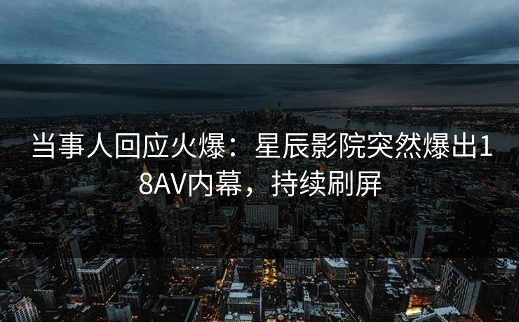 当事人回应火爆：星辰影院突然爆出18AV内幕，持续刷屏