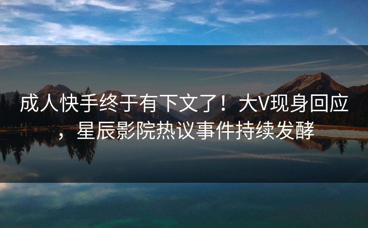 成人快手终于有下文了！大V现身回应，星辰影院热议事件持续发酵