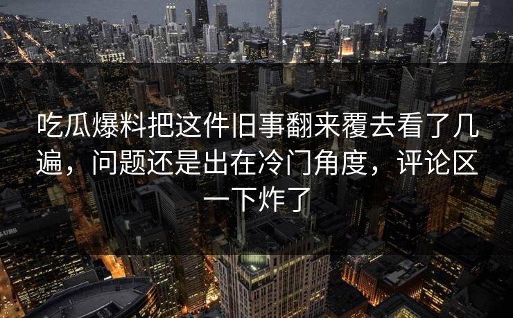 吃瓜爆料把这件旧事翻来覆去看了几遍，问题还是出在冷门角度，评论区一下炸了