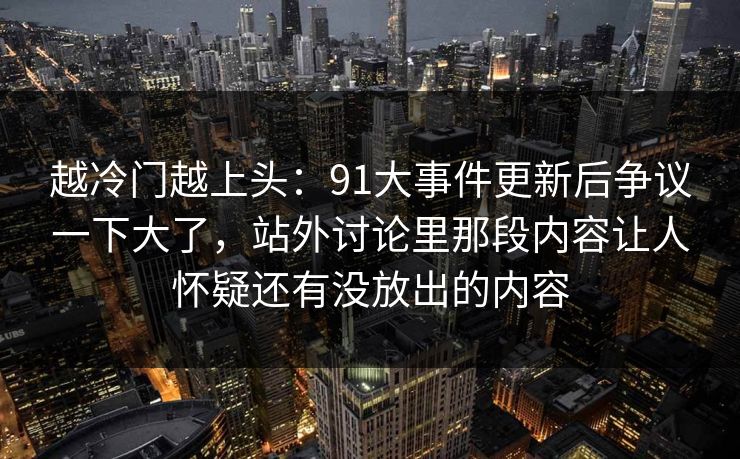 越冷门越上头：91大事件更新后争议一下大了，站外讨论里那段内容让人怀疑还有没放出的内容