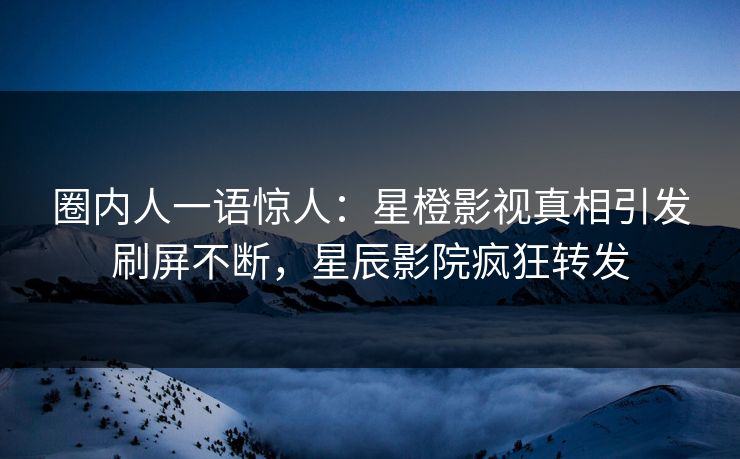 圈内人一语惊人：星橙影视真相引发刷屏不断，星辰影院疯狂转发