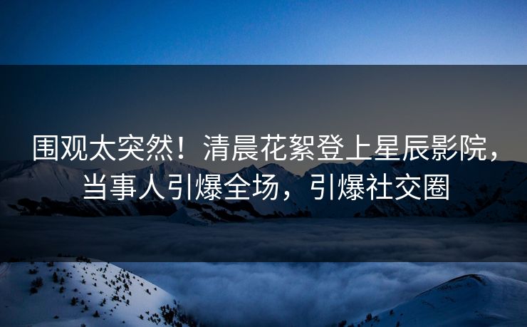 围观太突然！清晨花絮登上星辰影院，当事人引爆全场，引爆社交圈