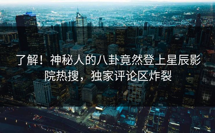 了解！神秘人的八卦竟然登上星辰影院热搜，独家评论区炸裂