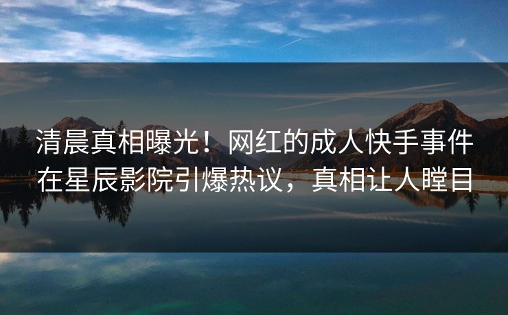 清晨真相曝光!网红的成人快手事件在星辰影院引爆热议,真相让人瞠目
