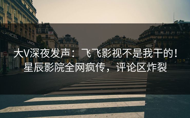 大V深夜发声：飞飞影视不是我干的！星辰影院全网疯传，评论区炸裂