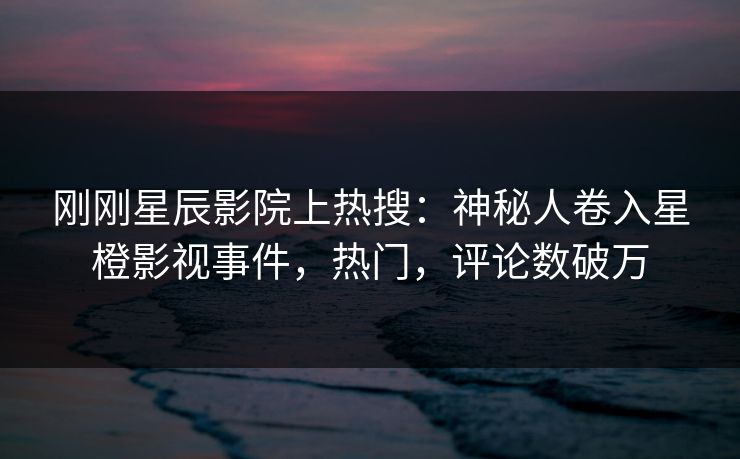 刚刚星辰影院上热搜：神秘人卷入星橙影视事件，热门，评论数破万