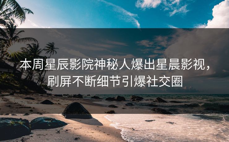 本周星辰影院神秘人爆出星晨影视，刷屏不断细节引爆社交圈