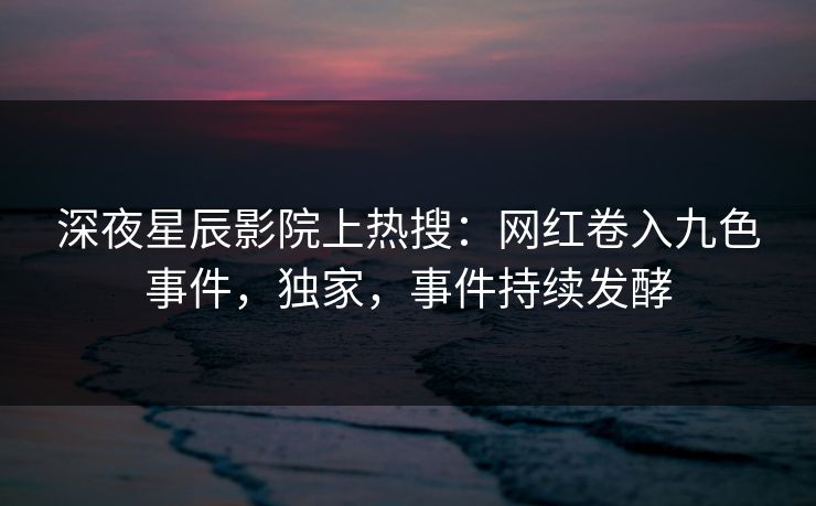 深夜星辰影院上热搜：网红卷入九色事件，独家，事件持续发酵