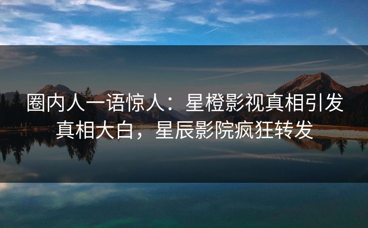 圈内人一语惊人:星橙影视真相引发真相大白,星辰影院疯狂转发