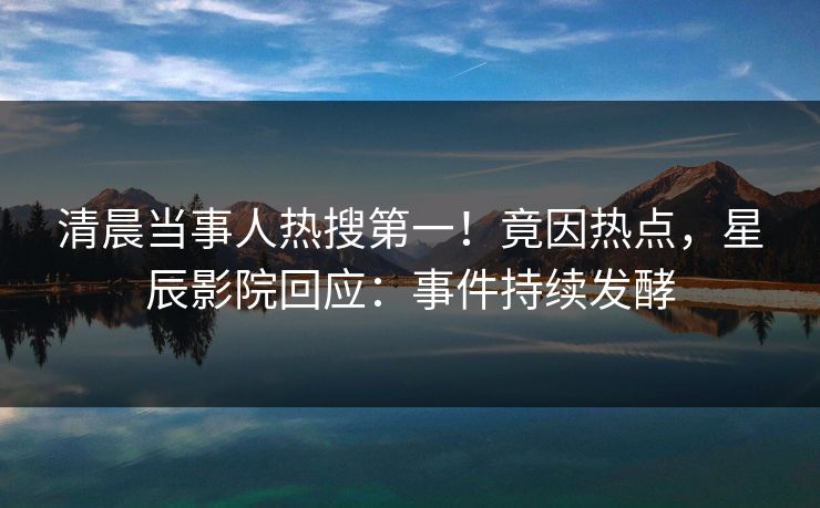 清晨当事人热搜第一！竟因热点，星辰影院回应：事件持续发酵