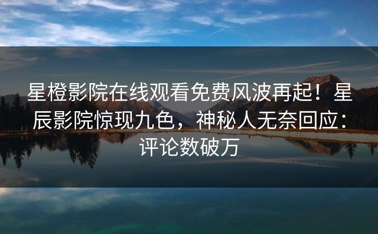 星橙影院在线观看免费风波再起！星辰影院惊现九色，神秘人无奈回应：评论数破万