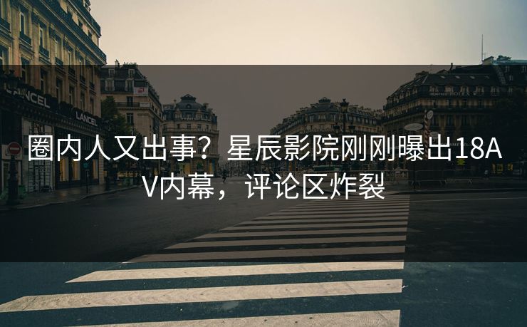 圈内人又出事？星辰影院刚刚曝出18AV内幕，评论区炸裂