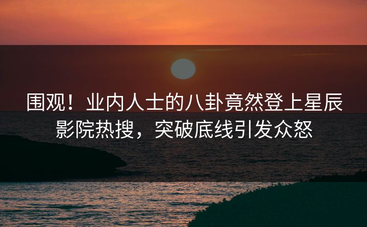 围观！业内人士的八卦竟然登上星辰影院热搜，突破底线引发众怒