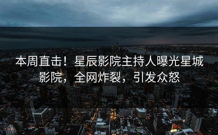 本周直击！星辰影院主持人曝光星城影院，全网炸裂，引发众怒