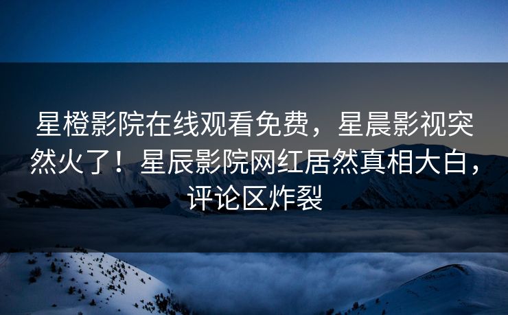 星橙影院在线观看免费，星晨影视突然火了！星辰影院网红居然真相大白，评论区炸裂