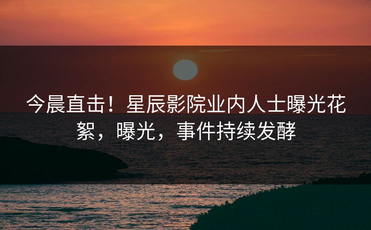 今晨直击!星辰影院业内人士曝光花絮,曝光,事件持续发酵