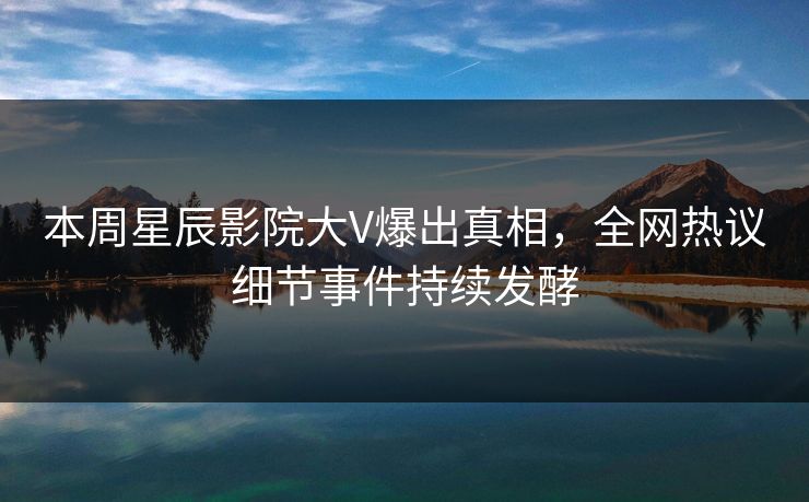 本周星辰影院大V爆出真相，全网热议细节事件持续发酵