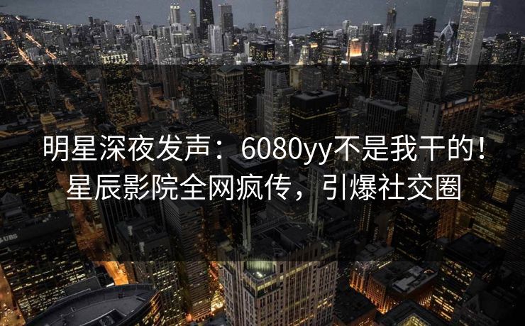 明星深夜发声:6080yy不是我干的!星辰影院全网疯传,引爆社交圈