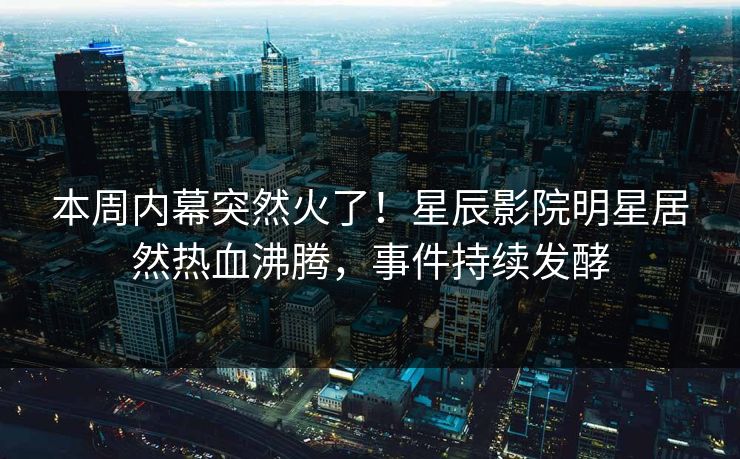 本周内幕突然火了！星辰影院明星居然热血沸腾，事件持续发酵