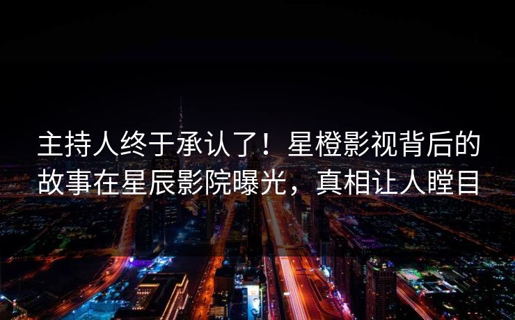 主持人终于承认了！星橙影视背后的故事在星辰影院曝光，真相让人瞠目