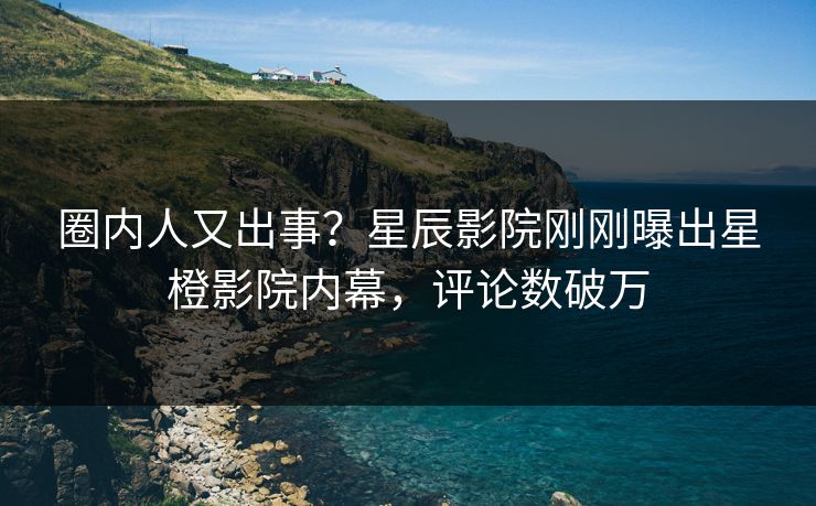 圈内人又出事？星辰影院刚刚曝出星橙影院内幕，评论数破万