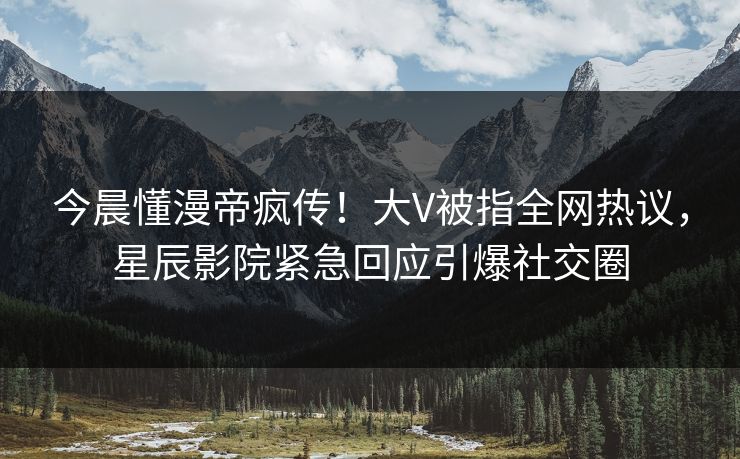 今晨懂漫帝疯传！大V被指全网热议，星辰影院紧急回应引爆社交圈