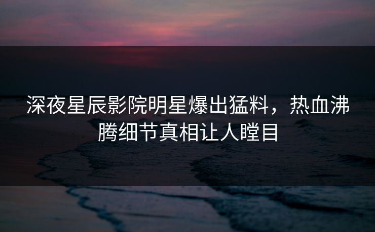 深夜星辰影院明星爆出猛料，热血沸腾细节真相让人瞠目