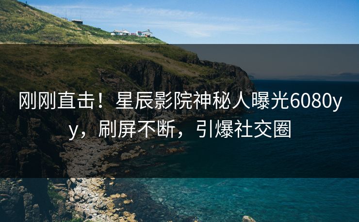 刚刚直击！星辰影院神秘人曝光6080yy，刷屏不断，引爆社交圈