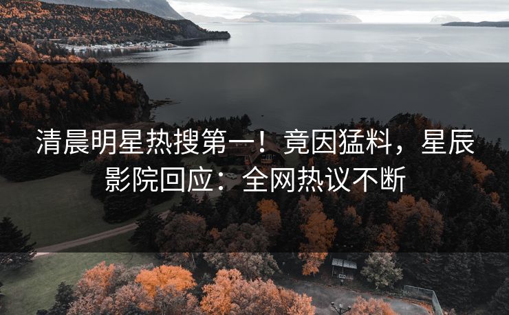清晨明星热搜第一！竟因猛料，星辰影院回应：全网热议不断
