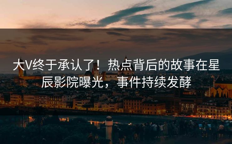 大V终于承认了！热点背后的故事在星辰影院曝光，事件持续发酵