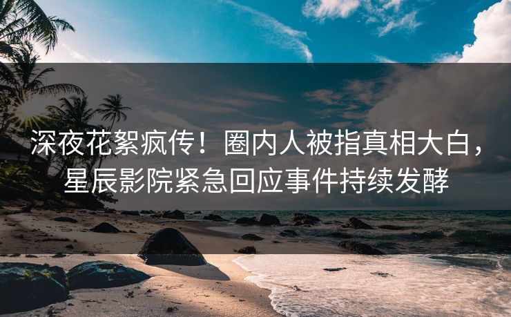 深夜花絮疯传！圈内人被指真相大白，星辰影院紧急回应事件持续发酵