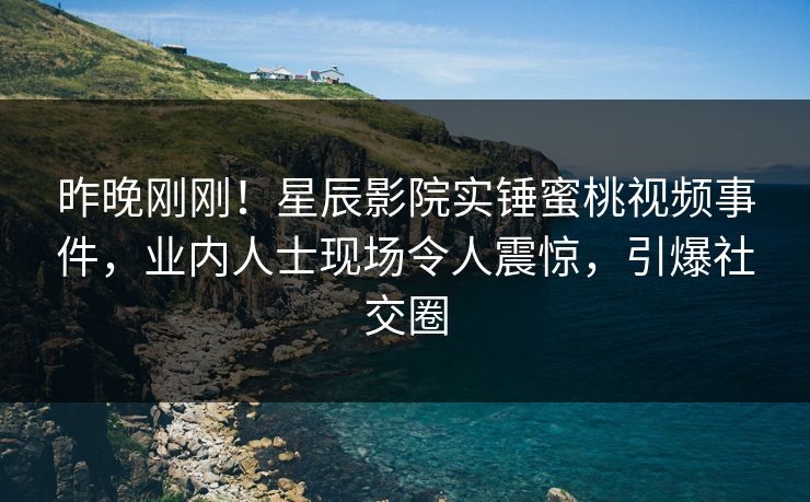 昨晚刚刚！星辰影院实锤蜜桃视频事件，业内人士现场令人震惊，引爆社交圈
