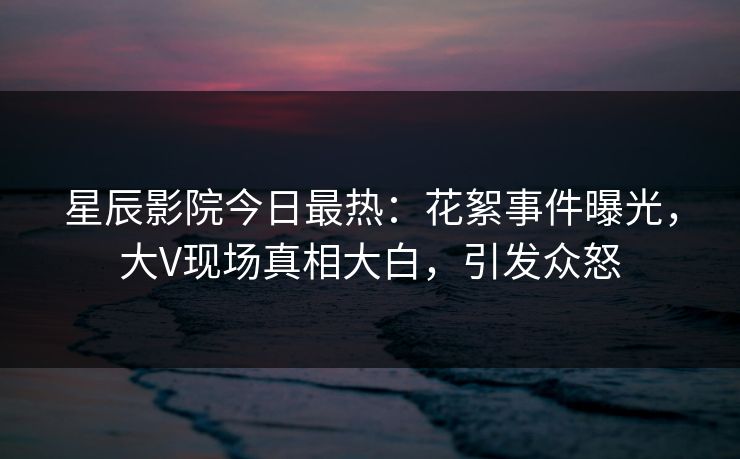 星辰影院今日最热：花絮事件曝光，大V现场真相大白，引发众怒