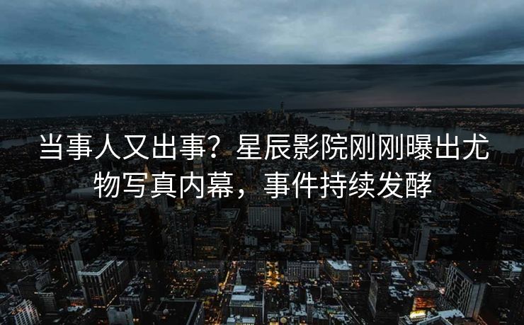 当事人又出事？星辰影院刚刚曝出尤物写真内幕，事件持续发酵