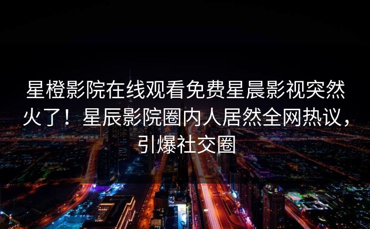 星橙影院在线观看免费星晨影视突然火了！星辰影院圈内人居然全网热议，引爆社交圈