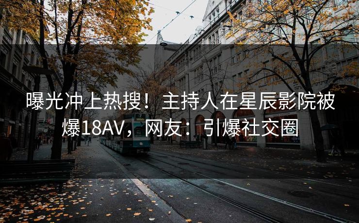 曝光冲上热搜！主持人在星辰影院被爆18AV，网友：引爆社交圈