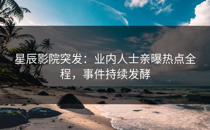 星辰影院突发：业内人士亲曝热点全程，事件持续发酵