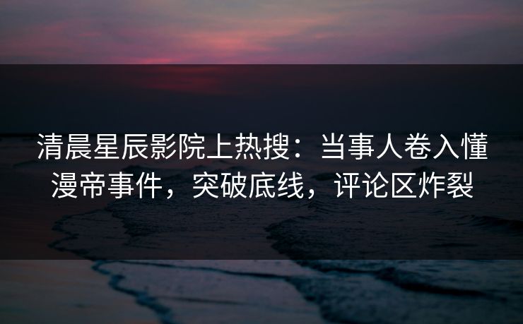 清晨星辰影院上热搜：当事人卷入懂漫帝事件，突破底线，评论区炸裂