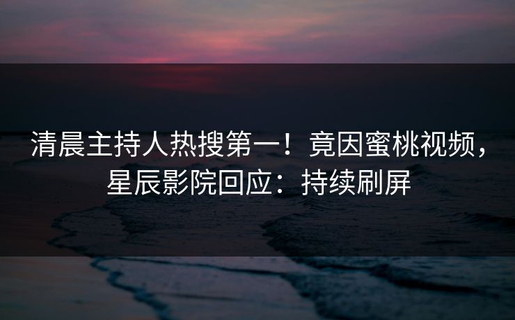 清晨主持人热搜第一!竟因蜜桃视频,星辰影院回应:持续刷屏