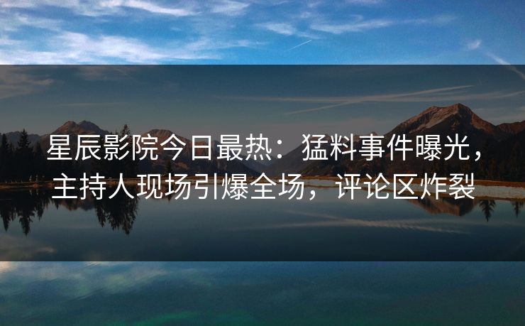 星辰影院今日最热：猛料事件曝光，主持人现场引爆全场，评论区炸裂