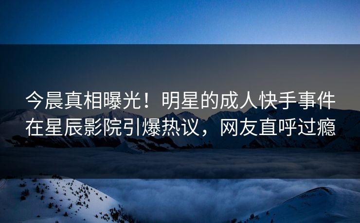今晨真相曝光！明星的成人快手事件在星辰影院引爆热议，网友直呼过瘾
