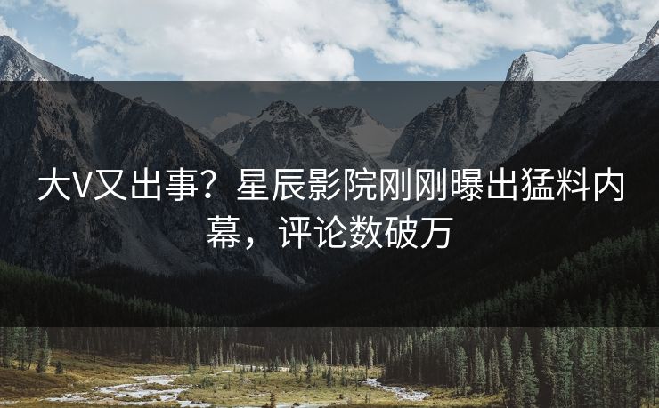 大V又出事？星辰影院刚刚曝出猛料内幕，评论数破万