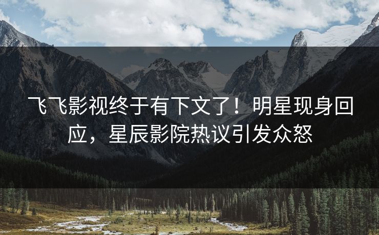 飞飞影视终于有下文了！明星现身回应，星辰影院热议引发众怒