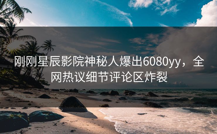 刚刚星辰影院神秘人爆出6080yy，全网热议细节评论区炸裂