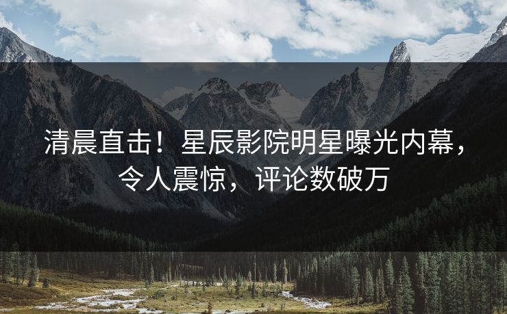 清晨直击！星辰影院明星曝光内幕，令人震惊，评论数破万