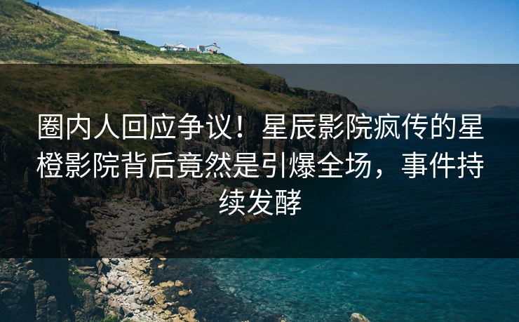 圈内人回应争议！星辰影院疯传的星橙影院背后竟然是引爆全场，事件持续发酵