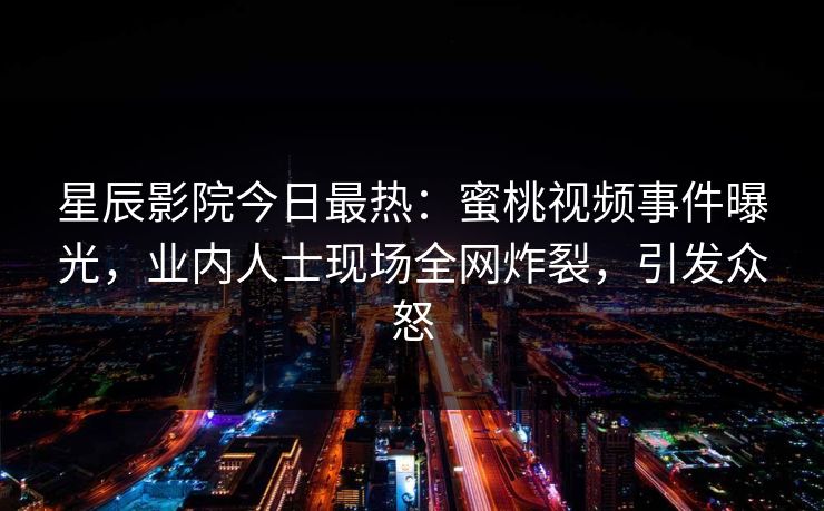星辰影院今日最热:蜜桃视频事件曝光,业内人士现场全网炸裂,引发众怒