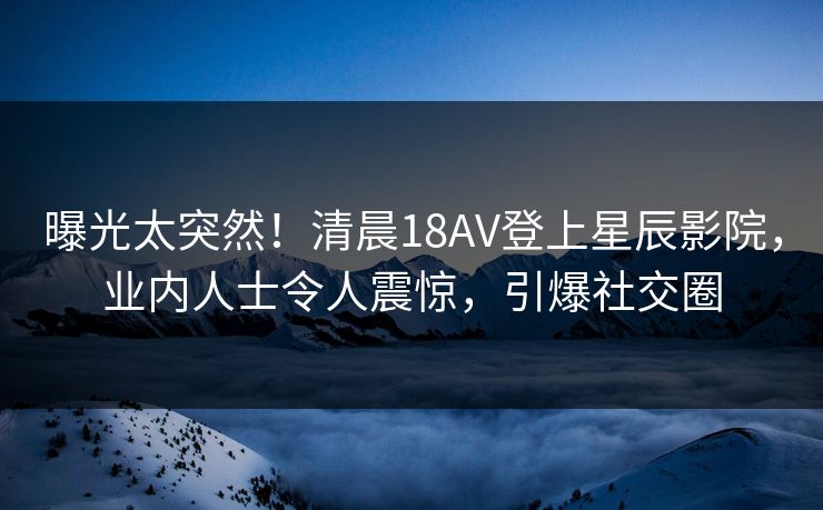 曝光太突然！清晨18AV登上星辰影院，业内人士令人震惊，引爆社交圈