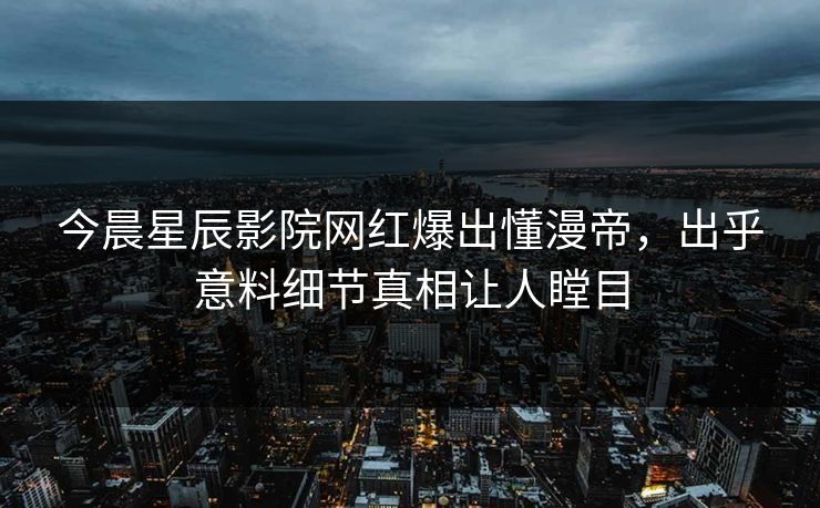 今晨星辰影院网红爆出懂漫帝，出乎意料细节真相让人瞠目