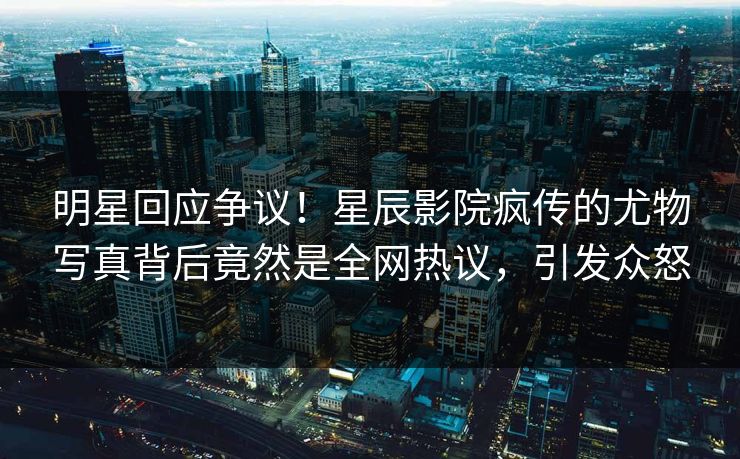 明星回应争议！星辰影院疯传的尤物写真背后竟然是全网热议，引发众怒